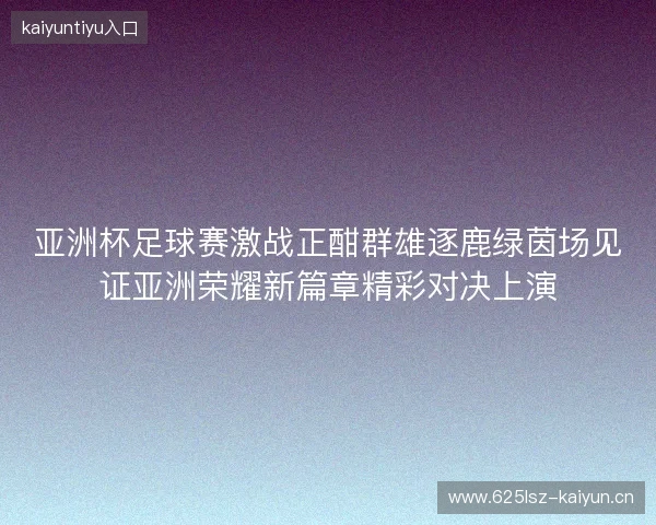 亚洲杯足球赛激战正酣群雄逐鹿绿茵场见证亚洲荣耀新篇章精彩对决上演